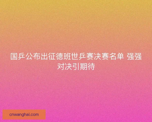 国乒公布出征德班世乒赛决赛名单 强强对决引期待