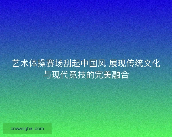 艺术体操赛场刮起中国风 展现传统文化与现代竞技的完美融合