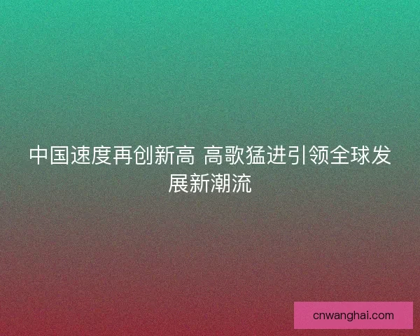 中国速度再创新高 高歌猛进引领全球发展新潮流