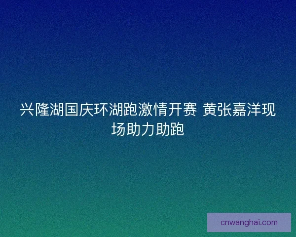 兴隆湖国庆环湖跑激情开赛 黄张嘉洋现场助力助跑