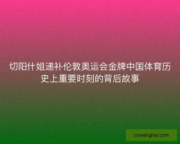 切阳什姐递补伦敦奥运会金牌中国体育历史上重要时刻的背后故事