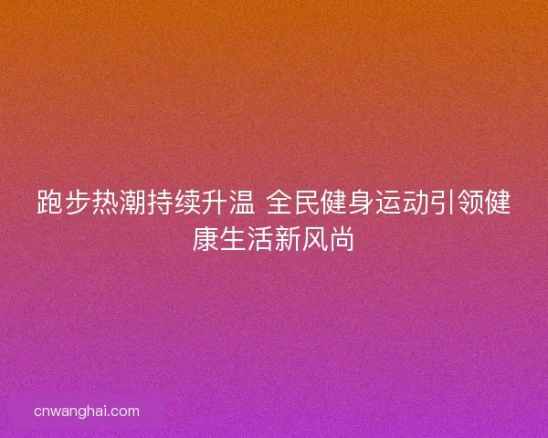 跑步热潮持续升温 全民健身运动引领健康生活新风尚